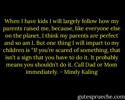 When I have kids I will largely follow how my parents raised me, because, like everyone else on the planet, I think my parents are perfect and so am I. But one thing I will impart to my children is “If you’re scared of something, that isn’t a sign that you have to do it. It probably means you shouldn’t do it. Call Dad or Mom immediately. - Mindy Kaling