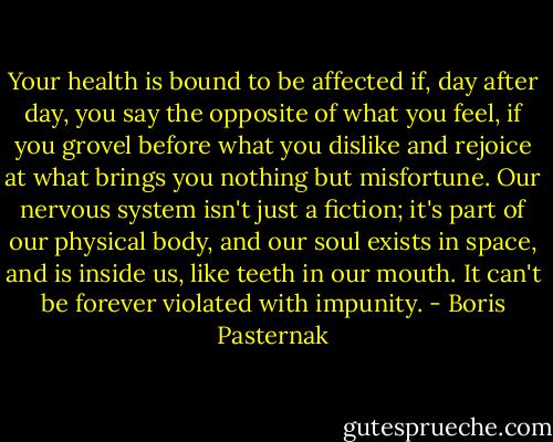 Your health is bound to be affected if, day after day, you say the opposite of what you feel, if you grovel before what you dislike and rejoice at what brings you nothing but misfortune. Our nervous system isn't just a fiction; it's part of our physical body, and our soul exists in space, and is inside us, like teeth in our mouth. It can't be forever violated with impunity. - Boris Pasternak