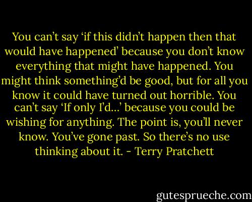 You can’t say ‘if this didn’t happen then that would have happened’ because you don’t know everything that might have happened. You might think something’d be good, but for all you know it could have turned out horrible. You can’t say ‘If only I’d…’ because you could be wishing for anything. The point is, you’ll never know. You’ve gone past. So there’s no use thinking about it. - Terry Pratchett