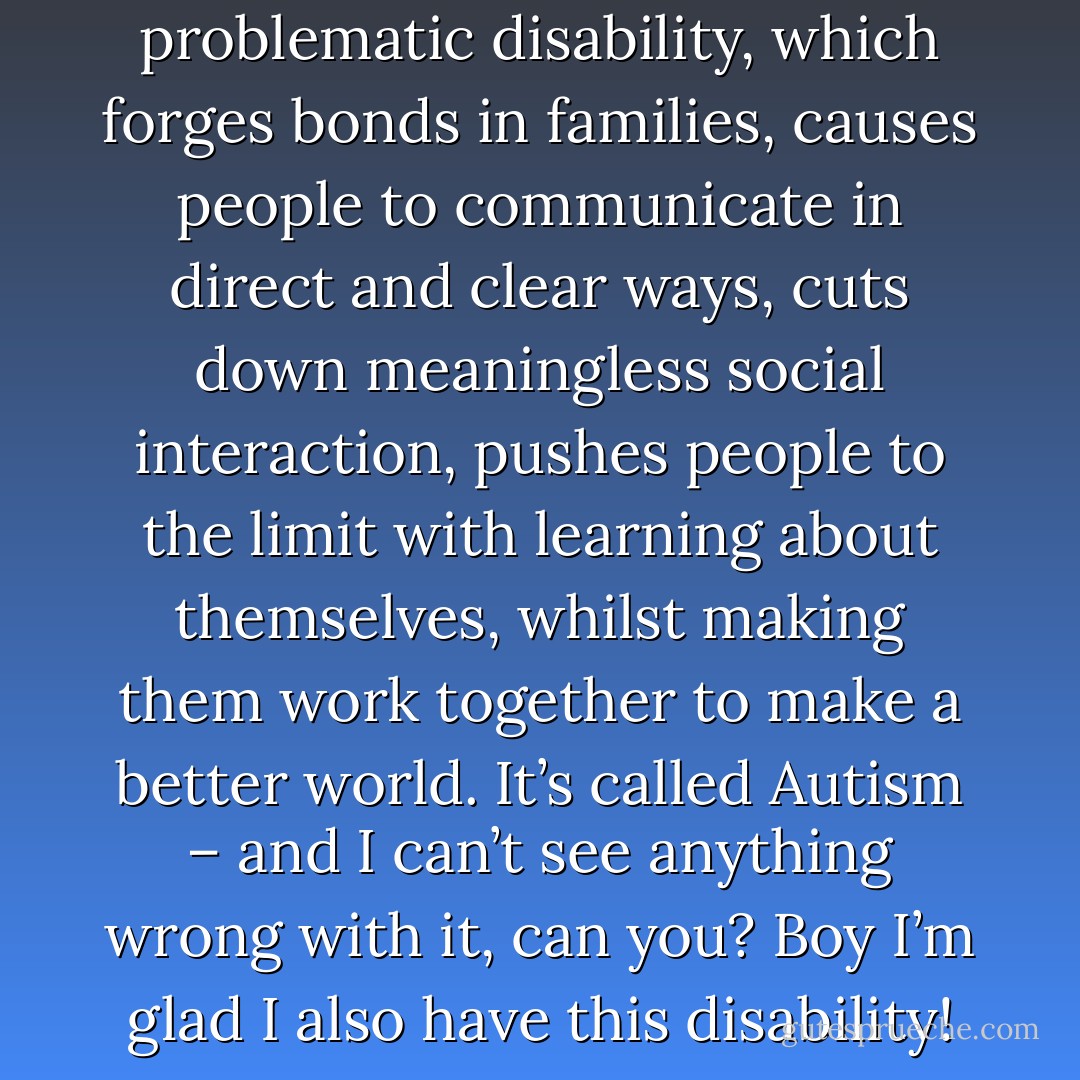 The world has a fast-growing problematic disability, which forges bonds in families, causes people to communicate in direct and clear ways, cuts down meaningless social interaction, pushes people to the limit with learning about themselves, whilst making them work together to make a better world. It’s called Autism – and I can’t see anything wrong with it, can you? Boy I’m glad I also have this disability! - Patrick Jasper Lee
