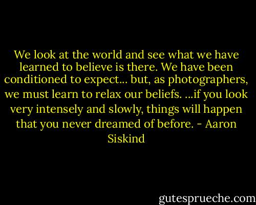 We look at the world and see what we have learned to believe is there. We have been conditioned to expect... but, as photographers, we must learn to relax our beliefs. ...if you look very intensely and slowly, things will happen that you never dreamed of before. - Aaron Siskind