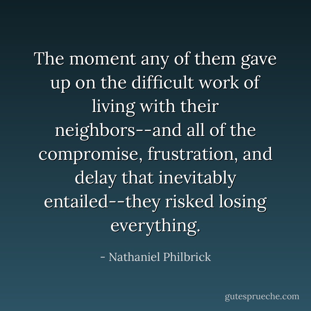 The moment any of them gave up on the difficult work of living with their neighbors--and all of the compromise, frustration, and delay that inevitably entailed--they risked losing everything. - Nathaniel Philbrick
