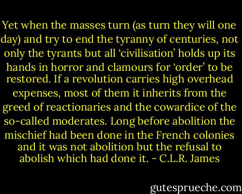 Yet when the masses turn (as turn they will one day) and try to end the tyranny of centuries, not only the tyrants but all ‘civilisation’ holds up its hands in horror and clamours for ‘order’ to be restored. If a revolution carries high overhead expenses, most of them it inherits from the greed of reactionaries and the cowardice of the so-called moderates. Long before abolition the mischief had been done in the French colonies and it was not abolition but the refusal to abolish which had done it. - C.L.R. James