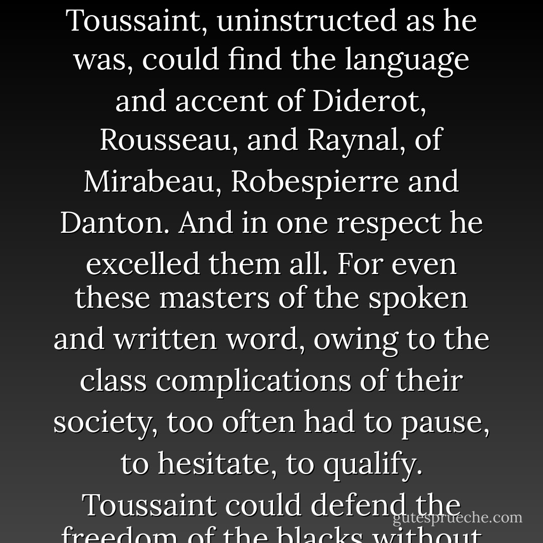 Leader of a backward and ignorant mass, he was yet in the forefront of the great historical movement of his time. The blacks were taking their part in the destruction of European feudalism begun by the French Revolution, and liberty and equality, the slogans of the revolution, meant far more to them than to any Frenchman. That was why in the hour of danger Toussaint, uninstructed as he was, could find the language and accent of Diderot, Rousseau, and Raynal, of Mirabeau, Robespierre and Danton. And in one respect he excelled them all. For even these masters of the spoken and written word, owing to the class complications of their society, too often had to pause, to hesitate, to qualify. Toussaint could defend the freedom of the blacks without reservation, and this gave to his declaration a strength and a single-mindedness rare in the great documents of the time. The French bourgeoisie could not understand it. Rivers of blood were to flow before they understood that elevated as was his tone Toussaint had written neither bombast nor rhetoric but the simple and sober truth. - C.L.R. James