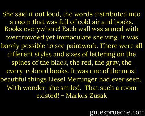 She said it out loud, the words distributed into a room that was full of cold air and books. Books everywhere! Each wall was armed with overcrowded yet immaculate shelving. It was barely possible to see paintwork. There were all different styles and sizes of lettering on the spines of the black, the red, the gray, the every-colored books. It was one of the most beautiful things Liesel Meminger had ever seen.<br /><br />With wonder, she smiled.<br /><br />That such a room existed! - Markus Zusak