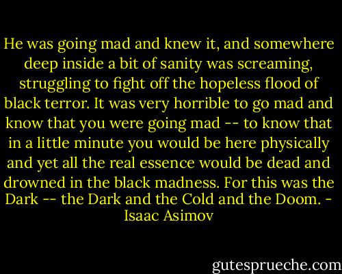 He was going mad and knew it, and<br />somewhere deep inside a bit of sanity was screaming, struggling to fight off<br />the hopeless flood of black terror. It was very horrible to go mad and know<br />that you were going mad -- to know that in a little minute you would be here<br />physically and yet all the real essence would be dead and drowned in the<br />black madness. For this was the Dark -- the Dark and the Cold and the Doom. - Isaac Asimov