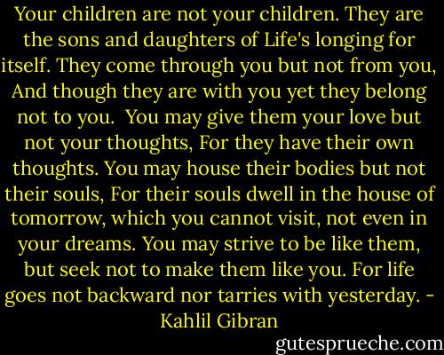 Your children are not your children.<br />They are the sons and daughters of Life's longing for itself.<br />They come through you but not from you,<br />And though they are with you yet they belong not to you.<br /><br />You may give them your love but not your thoughts,<br />For they have their own thoughts.<br />You may house their bodies but not their souls,<br />For their souls dwell in the house of tomorrow,<br />which you cannot visit, not even in your dreams.<br />You may strive to be like them,<br />but seek not to make them like you.<br />For life goes not backward nor tarries with yesterday. - Kahlil Gibran