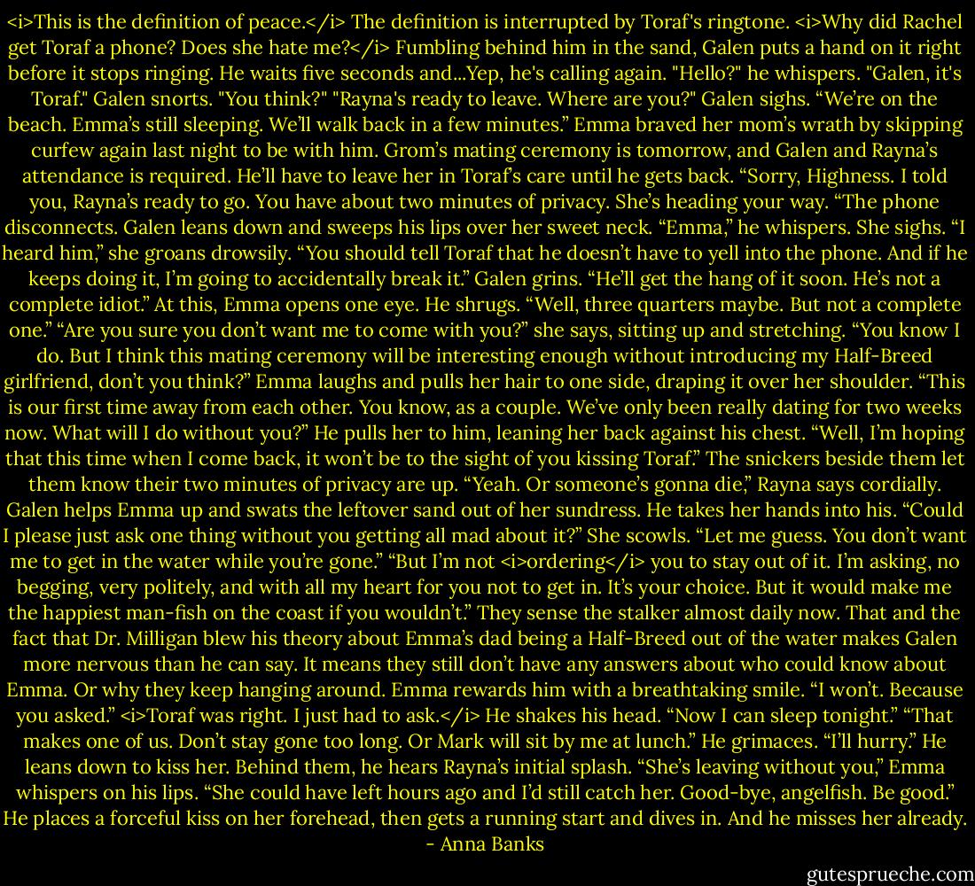 <i>This is the definition of peace.</i><br />The definition is interrupted by Toraf's ringtone. <i>Why did Rachel get Toraf a phone? Does she hate me?</i> Fumbling behind him in the sand, Galen puts a hand on it right before it stops ringing. He waits five seconds and...Yep, he's calling again.<br />"Hello?" he whispers.<br />"Galen, it's Toraf."<br />Galen snorts. "You think?"<br />"Rayna's ready to leave. Where are you?"<br />Galen sighs. “We’re on the beach. Emma’s still sleeping. We’ll walk back in a few minutes.” Emma braved her mom’s wrath by skipping curfew again last night to be with him. Grom’s mating ceremony is tomorrow, and Galen and Rayna’s attendance is required. He’ll have to leave her in Toraf’s care until he gets back.<br />“Sorry, Highness. I told you, Rayna’s ready to go. You have about two minutes of privacy. She’s heading your way. “The phone disconnects.<br />Galen leans down and sweeps his lips over her sweet neck. “Emma,” he whispers.<br />She sighs. “I heard him,” she groans drowsily. “You should tell Toraf that he doesn’t have to yell into the phone. And if he keeps doing it, I’m going to accidentally break it.”<br />Galen grins. “He’ll get the hang of it soon. He’s not a complete idiot.”<br />At this, Emma opens one eye.<br />He shrugs. “Well, three quarters maybe. But not a complete one.”<br />“Are you sure you don’t want me to come with you?” she says, sitting up and stretching.<br />“You know I do. But I think this mating ceremony will be interesting enough without introducing my Half-Breed girlfriend, don’t you think?”<br />Emma laughs and pulls her hair to one side, draping it over her shoulder. “This is our first time away from each other. You know, as a couple. We’ve only been really dating for two weeks now. What will I do without you?”<br />He pulls her to him, leaning her back against his chest. “Well, I’m hoping that this time when I come back, it won’t be to the sight of you kissing Toraf.”<br />The snickers beside them let them know their two minutes of privacy are up. “Yeah. Or someone’s gonna die,” Rayna says cordially.<br />Galen helps Emma up and swats the leftover sand out of her sundress. He takes her hands into his. “Could I please just ask one thing without you getting all mad about it?”<br />She scowls. “Let me guess. You don’t want me to get in the water while you’re gone.”<br />“But I’m not <i>ordering</i> you to stay out of it. I’m asking, no begging, very politely, and with all my heart for you not to get in. It’s your choice. But it would make me the happiest man-fish on the coast if you wouldn’t.” They sense the stalker almost daily now. That and the fact that Dr. Milligan blew his theory about Emma’s dad being a Half-Breed out of the water makes Galen more nervous than he can say. It means they still don’t have any answers about who could know about Emma. Or why they keep hanging around.<br />Emma rewards him with a breathtaking smile. “I won’t. Because you asked.”<br /><i>Toraf was right. I just had to ask.</i> He shakes his head. “Now I can sleep tonight.”<br />“That makes one of us. Don’t stay gone too long. Or Mark will sit by me at lunch.”<br />He grimaces. “I’ll hurry.” He leans down to kiss her. Behind them, he hears Rayna’s initial splash.<br />“She’s leaving without you,” Emma whispers on his lips.<br />“She could have left hours ago and I’d still catch her. Good-bye, angelfish. Be good.” He places a forceful kiss on her forehead, then gets a running start and dives in.<br />And he misses her already. - Anna Banks