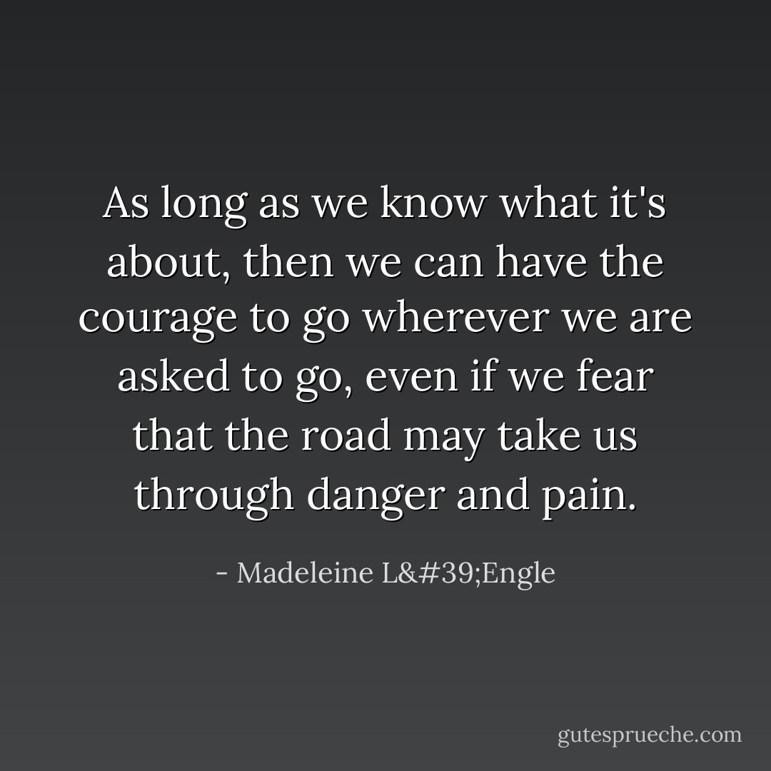 As long as we know what it's about, then we can have the courage to go wherever we are asked to go, even if we fear that the road may take us through danger and pain. - Madeleine L'Engle