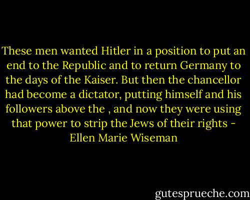 These men wanted Hitler in a position to put an end to the Republic and to return Germany to the days of the Kaiser. But then the chancellor had become a dictator, putting himself and his followers above the , and now they were using that power to strip the Jews of their rights - Ellen Marie Wiseman