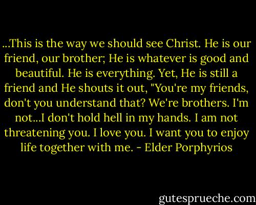 ...This is the way we should see Christ. He is our friend, our brother; He is whatever is good and beautiful. He is everything. Yet, He is still a friend and He shouts it out, "You're my friends, don't you understand that? We're brothers. I'm not...I don't hold hell in my hands. I am not threatening you. I love you. I want you to enjoy life together with me. - Elder Porphyrios