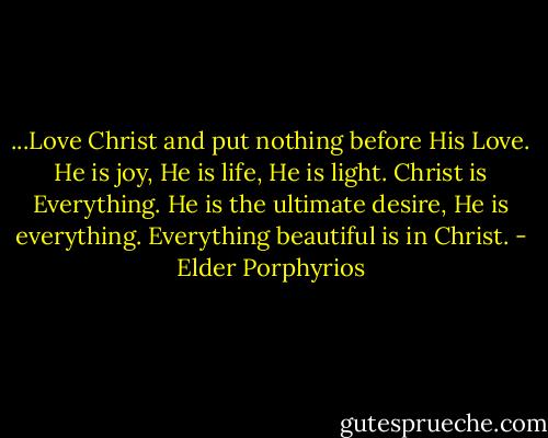 ...Love Christ and put nothing before His Love. He is joy, He is life, He is light. Christ is Everything. He is the ultimate desire, He is everything. Everything beautiful is in Christ. - Elder Porphyrios