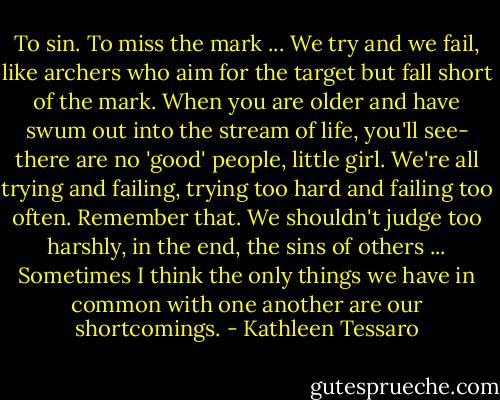 To sin. To miss the mark ... We try and we fail, like archers who aim for the target but fall short of the mark. When you are older and have swum out into the stream of life, you'll see- there are no 'good' people, little girl. We're all trying and failing, trying too hard and failing too often. Remember that. We shouldn't judge too harshly, in the end, the sins of others ... Sometimes I think the only things we have in common with one another are our shortcomings. - Kathleen Tessaro