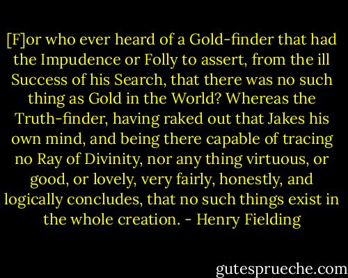 [F]or who ever heard of a Gold-finder that had the Impudence or Folly to assert, from the ill Success of his Search, that there was no such thing as Gold in the World? Whereas the Truth-finder, having raked out that Jakes his own mind, and being there capable of tracing no Ray of Divinity, nor any thing virtuous, or good, or lovely, very fairly, honestly, and logically concludes, that no such things exist in the whole creation. - Henry Fielding