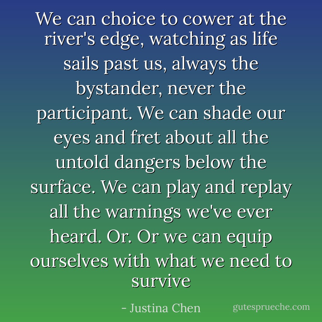 We can choice to cower at the river's edge, watching as life sails past us, always the bystander, never the participant. We can shade our eyes and fret about all the untold dangers below the surface. We can play and replay all the warnings we've ever heard.<br />Or.<br />Or we can equip ourselves with what we need to survive - Justina Chen