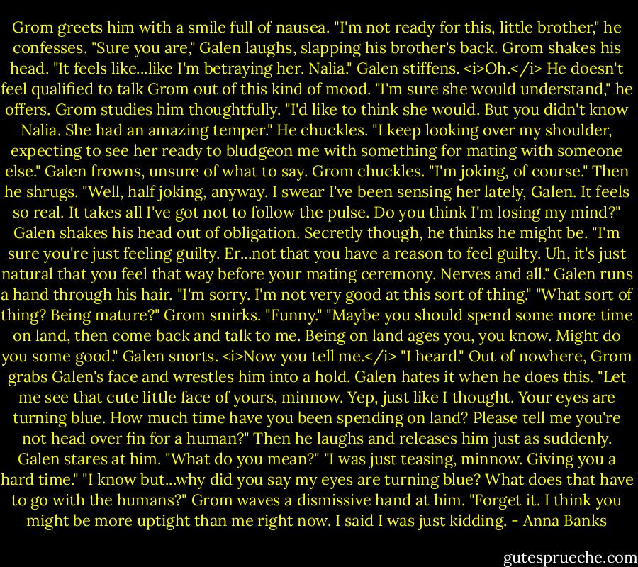 Grom greets him with a smile full of nausea. "I'm not ready for this, little brother," he confesses.<br />"Sure you are," Galen laughs, slapping his brother's back.<br />Grom shakes his head. "It feels like...like I'm betraying her. Nalia."<br />Galen stiffens. <i>Oh.</i> He doesn't feel qualified to talk Grom out of this kind of mood. "I'm sure she would understand," he offers.<br />Grom studies him thoughtfully. "I'd like to think she would. But you didn't know Nalia. She had an amazing temper."<br />He chuckles. "I keep looking over my shoulder, expecting to see her ready to bludgeon me with something for mating with someone else."<br />Galen frowns, unsure of what to say.<br />Grom chuckles. "I'm joking, of course." Then he shrugs. "Well, half joking, anyway. I swear I've been sensing her lately, Galen. It feels so real. It takes all I've got not to follow the pulse. Do you think I'm losing my mind?"<br />Galen shakes his head out of obligation. Secretly though, he thinks he might be. "I'm sure you're just feeling guilty. Er...not that you have a reason to feel guilty. Uh, it's just natural that you feel that way before your mating ceremony. Nerves and all." Galen runs a hand through his hair. "I'm sorry. I'm not very good at this sort of thing."<br />"What sort of thing? Being mature?" Grom smirks.<br />"Funny."<br />"Maybe you should spend some more time on land, then come back and talk to me. Being on land ages you, you know. Might do you some good."<br />Galen snorts. <i>Now you tell me.</i> "I heard."<br />Out of nowhere, Grom grabs Galen's face and wrestles him into a hold. Galen hates it when he does this. "Let me see that cute little face of yours, minnow. Yep, just like I thought. Your eyes are turning blue. How much time have you been spending on land? Please tell me you're not head over fin for a human?" Then he laughs and releases him just as suddenly.<br />Galen stares at him. "What do you mean?"<br />"I was just teasing, minnow. Giving you a hard time."<br />"I know but...why did you say my eyes are turning blue? What does that have to go with the humans?"<br />Grom waves a dismissive hand at him. "Forget it. I think you might be more uptight than me right now. I said I was just kidding. - Anna Banks