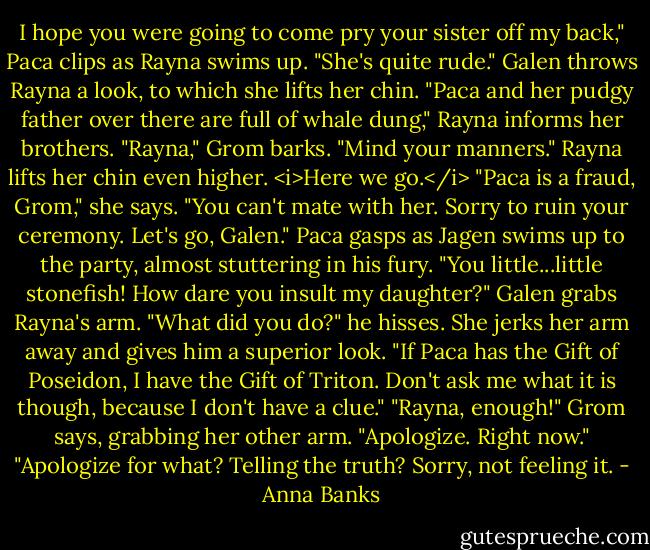 I hope you were going to come pry your sister off my back," Paca clips as Rayna swims up. "She's quite rude."<br />Galen throws Rayna a look, to which she lifts her chin. "Paca and her pudgy father over there are full of whale dung," Rayna informs her brothers.<br />"Rayna," Grom barks. "Mind your manners."<br />Rayna lifts her chin even higher. <i>Here we go.</i> "Paca is a fraud, Grom," she says. "You can't mate with her. Sorry to ruin your ceremony. Let's go, Galen."<br />Paca gasps as Jagen swims up to the party, almost stuttering in his fury. "You little...little stonefish! How dare you insult my daughter?"<br />Galen grabs Rayna's arm. "What did you do?" he hisses.<br />She jerks her arm away and gives him a superior look. "If Paca has the Gift of Poseidon, I have the Gift of Triton. Don't ask me what it is though, because I don't have a clue."<br />"Rayna, enough!" Grom says, grabbing her other arm. "Apologize. Right now."<br />"Apologize for what? Telling the truth? Sorry, not feeling it. - Anna Banks