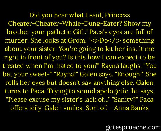 Did you hear what I said, Princess Cheater-Cheater-Whale-Dung-Eater? Show my brother your pathetic Gift."<br />Paca's eyes are full of murder. She looks at Grom. "<i>Do</i> something about your sister. You're going to let her insult me right in front of you? Is this how I can expect to be treated when I'm mated to you?"<br />Rayna laughs. "You bet your sweet-"<br />"Rayna!" Galen says. "Enough!"<br />She rolls her eyes but doesn't say anything else. Galen turns to Paca. Trying to sound apologetic, he says, "Please excuse my sister's lack of..."<br />"Sanity?" Paca offers icily.<br />Galen smiles. Sort of. - Anna Banks