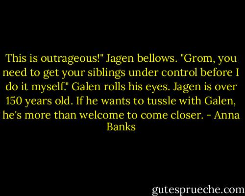 This is outrageous!" Jagen bellows. "Grom, you need to get your siblings under control before I do it myself."<br />Galen rolls his eyes. Jagen is over 150 years old. If he wants to tussle with Galen, he's more than welcome to come closer. - Anna Banks