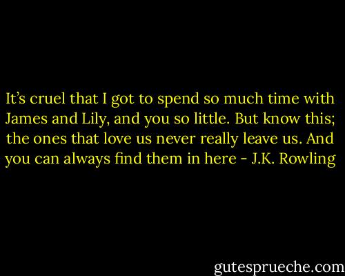 It’s cruel that I got to spend so much time with James and Lily, and you so little. But know this; the ones that love us never really leave us. And you can always find them in here - J.K. Rowling