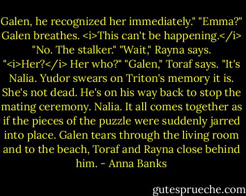 Galen, he recognized her immediately."<br />"Emma?" Galen breathes. <i>This can't be happening.</i><br />"No. The stalker."<br />"Wait," Rayna says. "<i>Her?</i> Her who?"<br />"Galen," Toraf says. "It's Nalia. Yudor swears on Triton's memory it is. She's not dead. He's on his way back to stop the mating ceremony.<br />Nalia. It all comes together as if the pieces of the puzzle were suddenly jarred into place.<br />Galen tears through the living room and to the beach, Toraf and Rayna close behind him. - Anna Banks