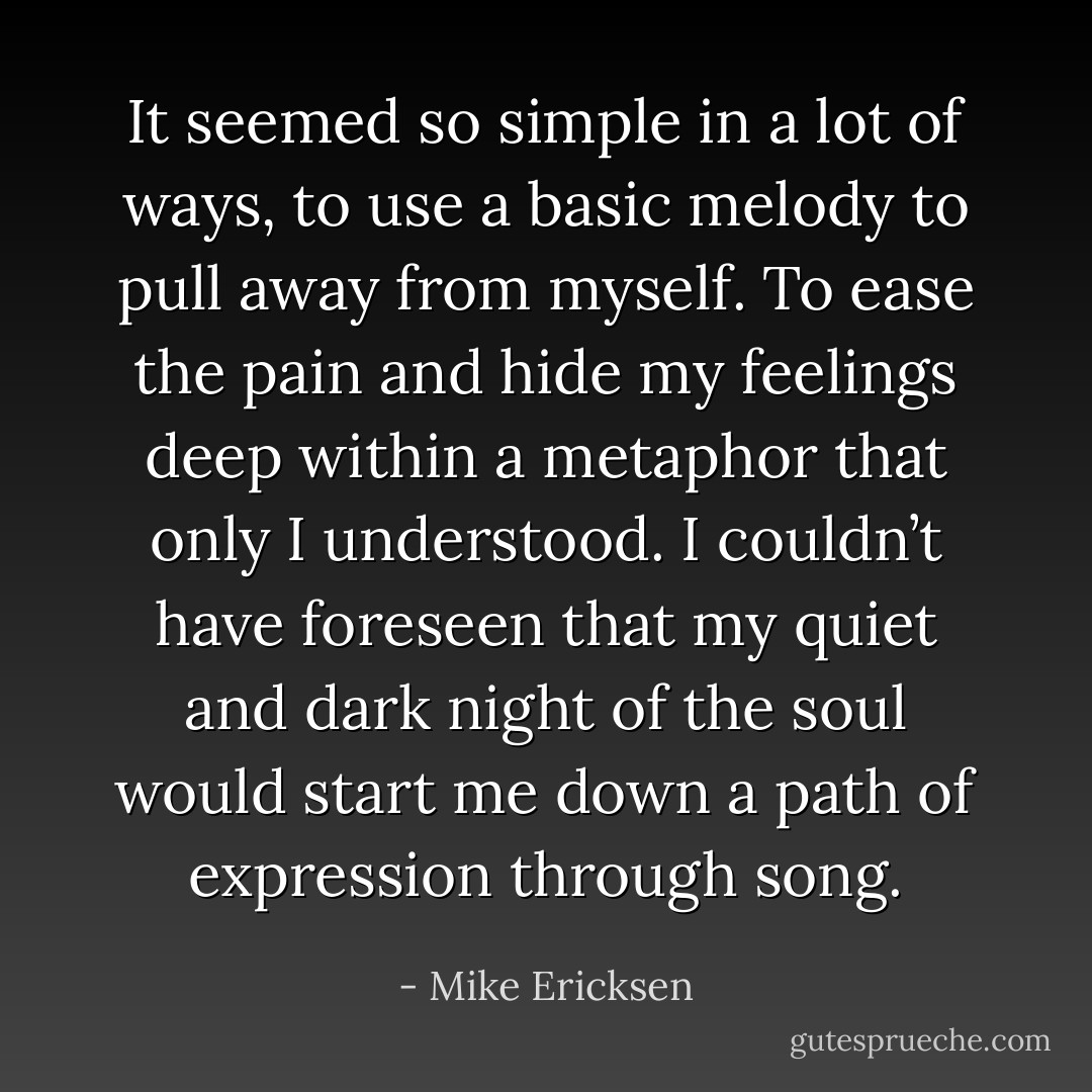 It seemed so simple in a lot of ways, to use a basic melody to pull away from myself. To ease the pain and hide my feelings deep within a metaphor that only I understood. I couldn’t have foreseen that my quiet and dark night of the soul would start me down a path of expression through song. - Mike Ericksen