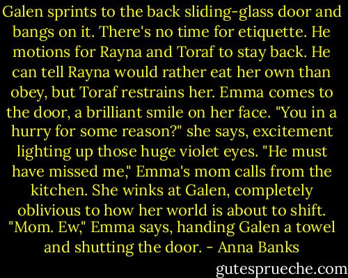 Galen sprints to the back sliding-glass door and bangs on it. There's no time for etiquette. He motions for Rayna and Toraf to stay back. He can tell Rayna would rather eat her own than obey, but Toraf restrains her.<br />Emma comes to the door, a brilliant smile on her face. "You in a hurry for some reason?" she says, excitement lighting up those huge violet eyes.<br />"He must have missed me," Emma's mom calls from the kitchen. She winks at Galen, completely oblivious to how her world is about to shift.<br />"Mom. Ew," Emma says, handing Galen a towel and shutting the door. - Anna Banks