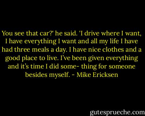 You see that car?' he said. 'I drive where I want, I have everything I want and all my life I have had three meals a day. I have nice clothes and a good place to live. I’ve been given everything and it’s time I did some- thing for someone besides myself. - Mike Ericksen