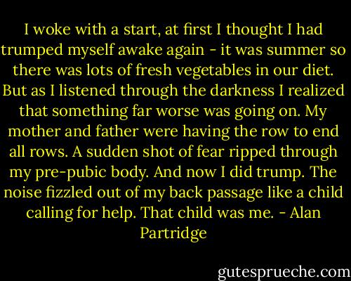 I woke with a start, at first I thought I had trumped myself awake again - it was summer so there was lots of fresh vegetables in our diet. But as I listened through the darkness I realized that something far worse was going on. My mother and father were having the row to end all rows. A sudden shot of fear ripped through my pre-pubic body. And now I did trump. The noise fizzled out of my back passage like a child calling for help. That child was me. - Alan Partridge