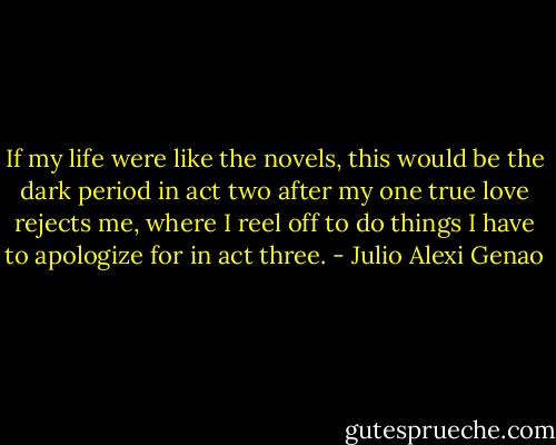 If my life were like the novels, this would be the dark period in act two after my one true love rejects me, where I reel off to do things I have to apologize for in act three. - Julio Alexi Genao