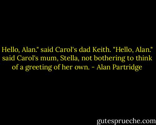 Hello, Alan." said Carol's dad Keith.<br />"Hello, Alan." said Carol's mum, Stella, not bothering to think of a greeting of her own. - Alan Partridge