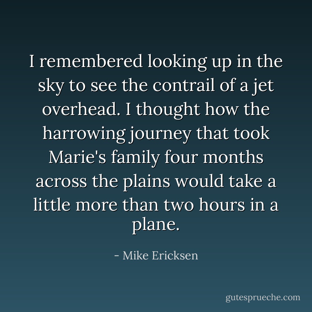 I remembered looking up in the sky to see the contrail of a jet overhead. I thought how the harrowing journey that took Marie's family four months across the plains would take a little more than two hours in a plane. - Mike Ericksen