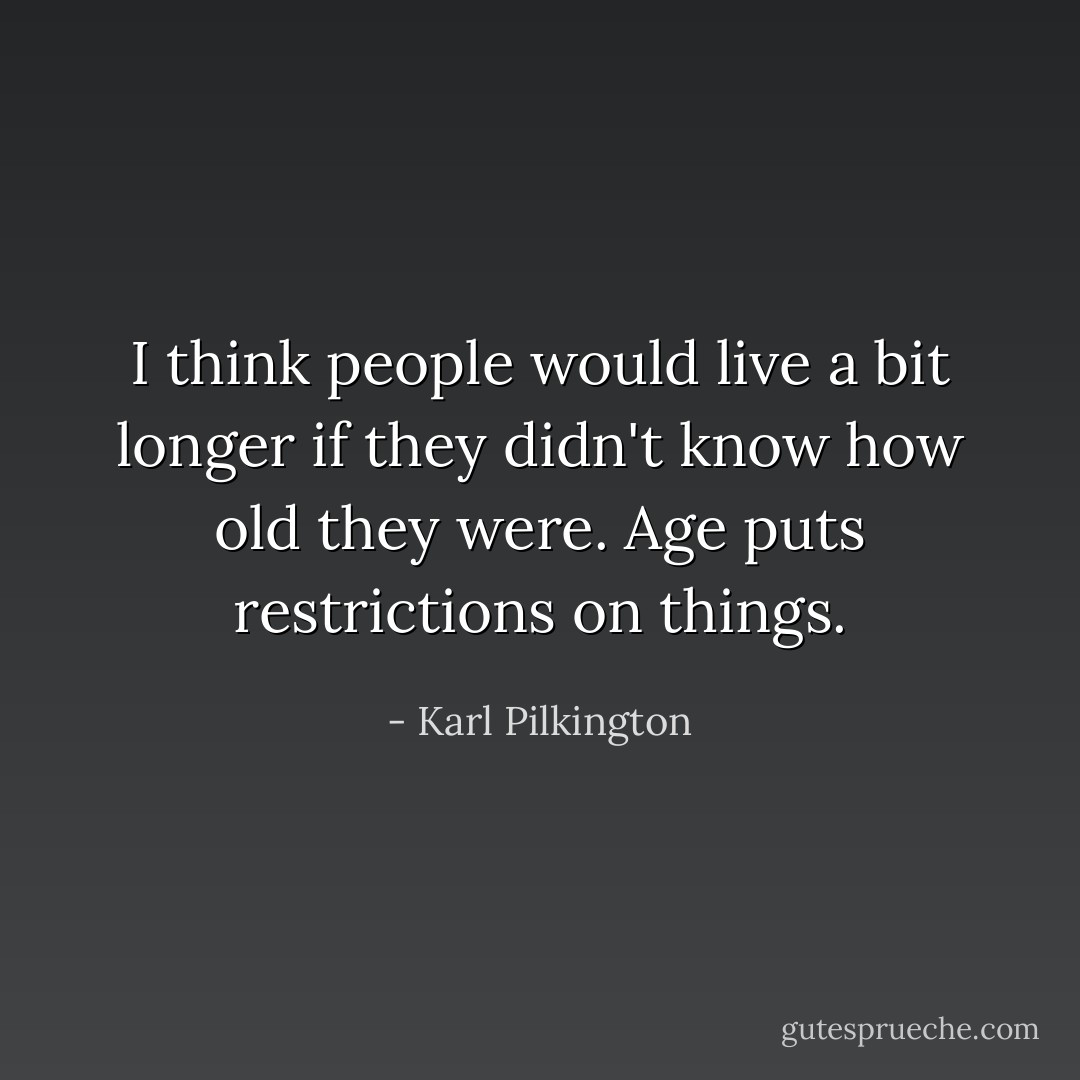 I think people would live a bit longer if they didn't know how old they were. Age puts restrictions on things. - Karl Pilkington