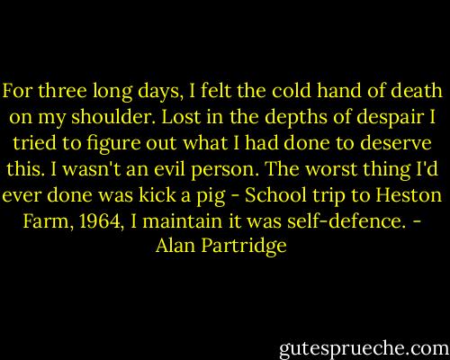 For three long days, I felt the cold hand of death on my shoulder. Lost in the depths of despair I tried to figure out what I had done to deserve this. I wasn't an evil person. The worst thing I'd ever done was kick a pig - School trip to Heston Farm, 1964, I maintain it was self-defence. - Alan Partridge