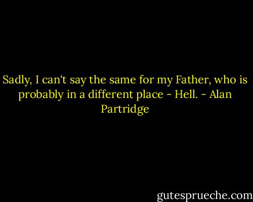 Sadly, I can't say the same for my Father, who is probably in a different place - Hell. - Alan Partridge