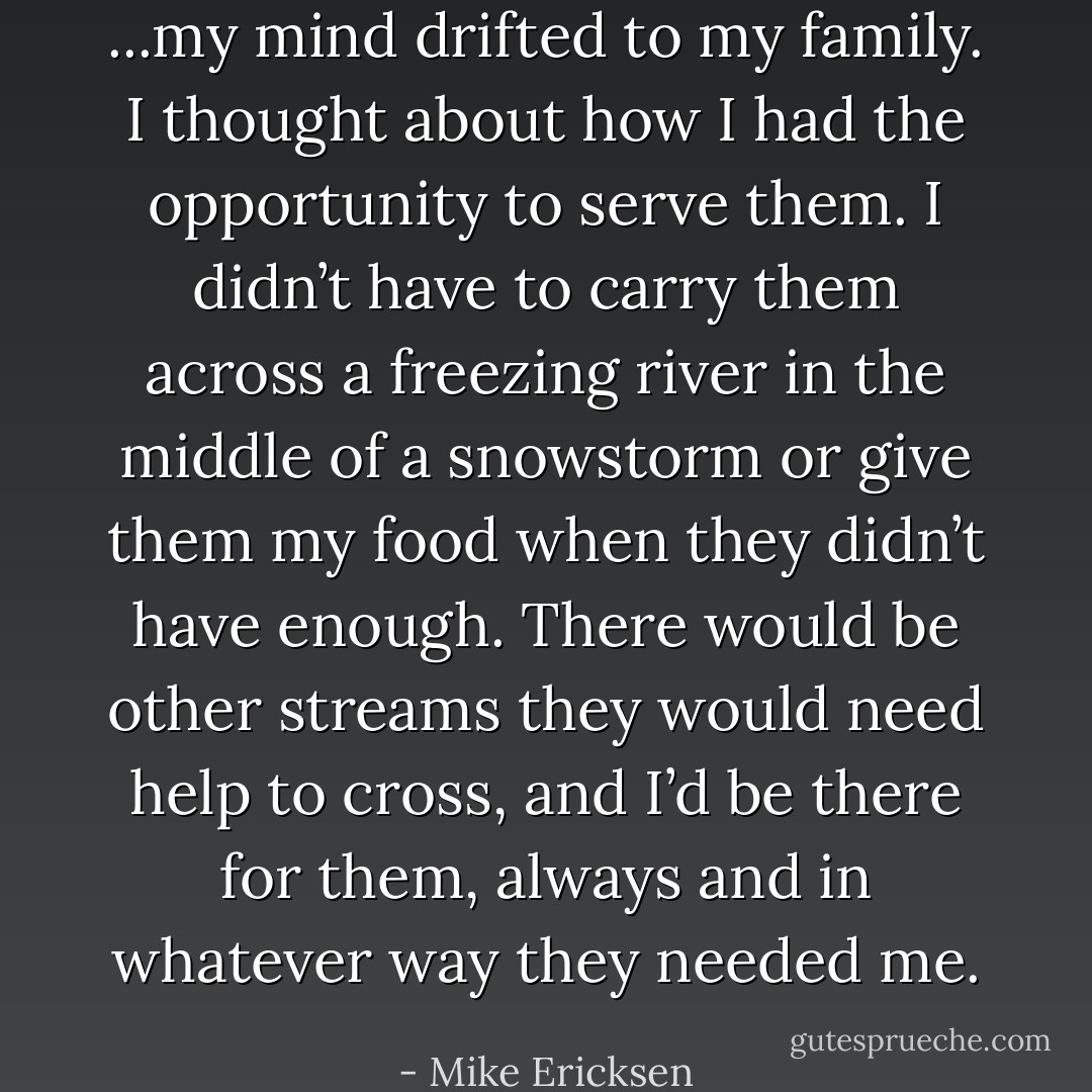 ...my mind drifted to my family. I thought about how I had the opportunity to serve them. I didn’t have to carry them across a freezing river in the middle of a snowstorm or give them my food when they didn’t have enough. There would be other streams they would need help to cross, and I’d be there for them, always and in whatever way they needed me. - Mike Ericksen