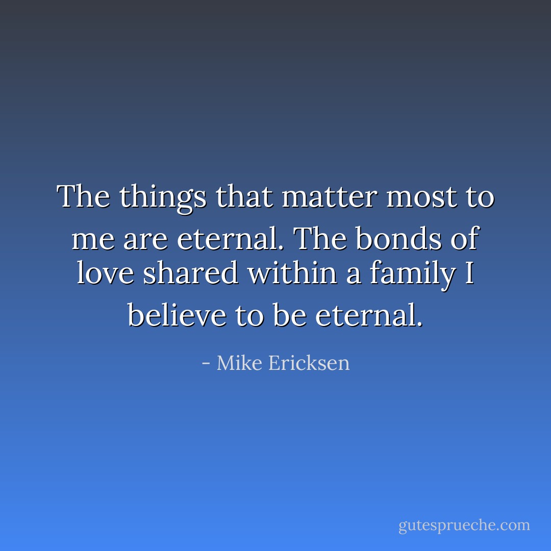 The things that matter most to me are eternal. The bonds of love shared within a family I believe to be eternal. - Mike Ericksen