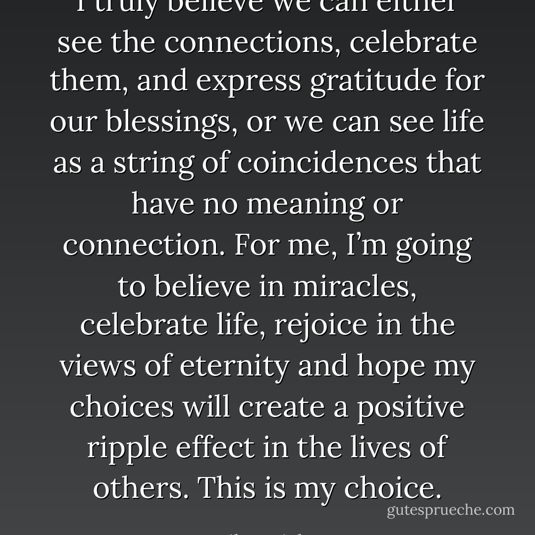 I truly believe we can either see the connections, celebrate them, and express gratitude for our blessings, or we can see life as a string of coincidences that have no meaning or connection.<br />For me, I’m going to believe in miracles, celebrate life, rejoice in the views of eternity and hope my choices will create a positive ripple effect in the lives of others. This is my choice. - Mike Ericksen
