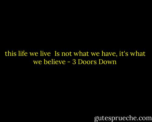 this life we live <br />Is not what we have, it's what we believe - 3 Doors Down