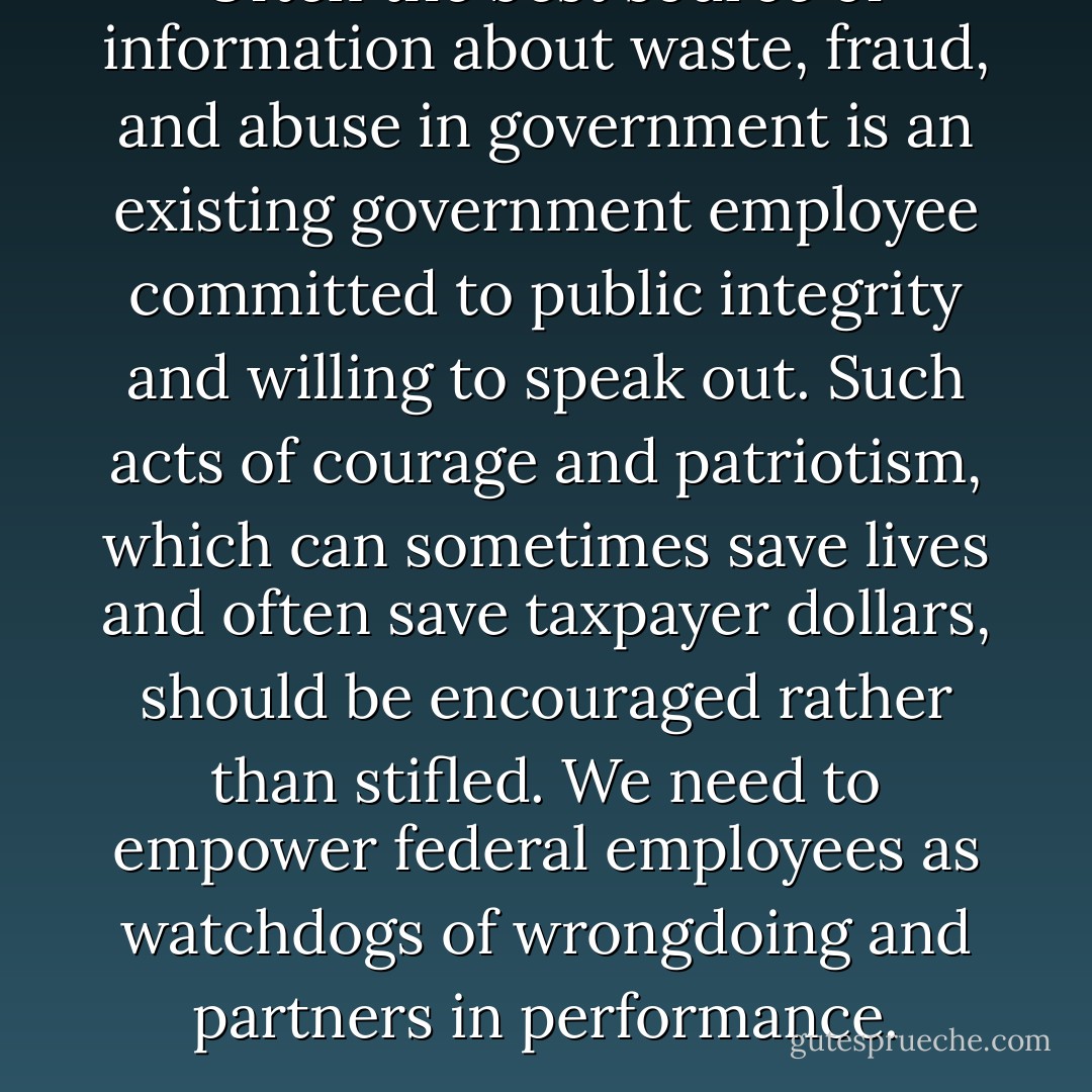 Often the best source of information about waste, fraud, and abuse in government is an existing government employee committed to public integrity and willing to speak out. Such acts of courage and patriotism, which can sometimes save lives and often save taxpayer dollars, should be encouraged rather than stifled. We need to empower federal employees as watchdogs of wrongdoing and partners in performance. - Barack Obama