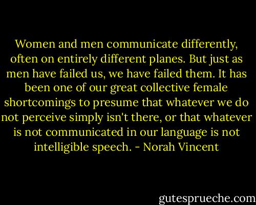 Women and men communicate differently, often on entirely different planes. But just as men have failed us, we have failed them. It has been one of our great collective female shortcomings to presume that whatever we do not perceive simply isn't there, or that whatever is not communicated in our language is not intelligible speech. - Norah Vincent