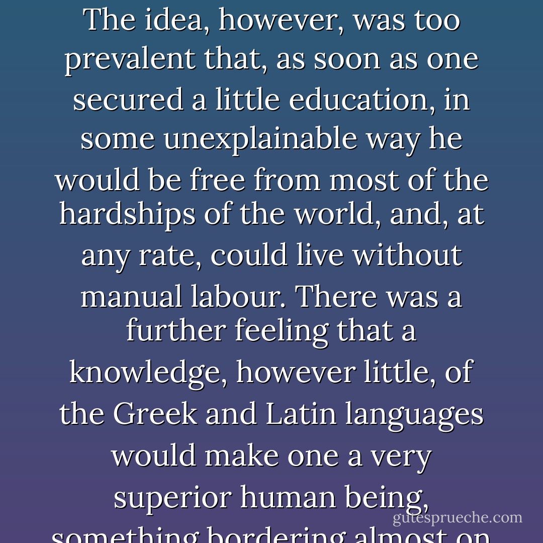The ambition to secure an education was most praiseworthy and encouraging. The idea, however, was too prevalent that, as soon as one secured a little education, in some unexplainable way he would be free from most of the hardships of the world, and, at any rate, could live without manual labour. There was a further feeling that a knowledge, however little, of the Greek and Latin languages would make one a very superior human being, something bordering almost on the supernatural. - Booker T. Washington