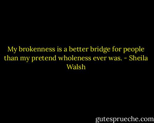 My brokenness is a better bridge for people than my pretend wholeness ever was. - Sheila Walsh
