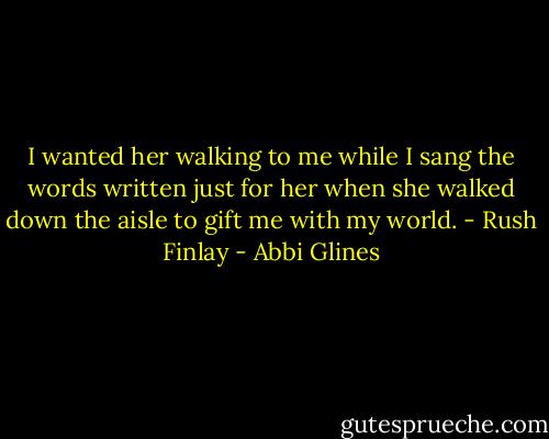 I wanted her walking to me while I sang the words written just for her when she walked down the aisle to gift me with my world.<br />- Rush Finlay - Abbi Glines