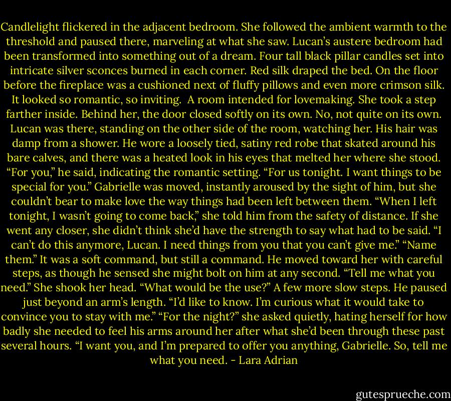 Candlelight flickered in the adjacent bedroom. She followed the ambient warmth to the threshold and paused there, marveling at what she saw. Lucan’s austere bedroom had been transformed into something out of a dream. Four tall black pillar candles set into intricate silver sconces burned in each corner. Red silk draped the bed. On the floor before the fireplace was a cushioned next of fluffy pillows and even more crimson silk. It looked so romantic, so inviting. <br />A room intended for lovemaking.<br />She took a step farther inside. Behind her, the door closed softly on its own.<br />No, not quite on its own. Lucan was there, standing on the other side of the room, watching her. His hair was damp from a shower. He wore a loosely tied, satiny red robe that skated around his bare calves, and there was a heated look in his eyes that melted her where she stood.<br />“For you,” he said, indicating the romantic setting. “For us tonight. I want things to be special for you.”<br />Gabrielle was moved, instantly aroused by the sight of him, but she couldn’t bear to make love the way things had been left between them.<br />“When I left tonight, I wasn’t going to come back,” she told him from the safety of distance. If she went any closer, she didn’t think she’d have the strength to say what had to be said. “I can’t do this anymore, Lucan. I need things from you that you can’t give me.”<br />“Name them.” It was a soft command, but still a command. He moved toward her with careful steps, as though he sensed she might bolt on him at any second. “Tell me what you need.”<br />She shook her head. “What would be the use?”<br />A few more slow steps. He paused just beyond an arm’s length. “I’d like to know. I’m curious what it would take to convince you to stay with me.”<br />“For the night?” she asked quietly, hating herself for how badly she needed to feel his arms around her after what she’d been through these past several hours.<br />“I want you, and I’m prepared to offer you anything, Gabrielle. So, tell me what you need. - Lara Adrian