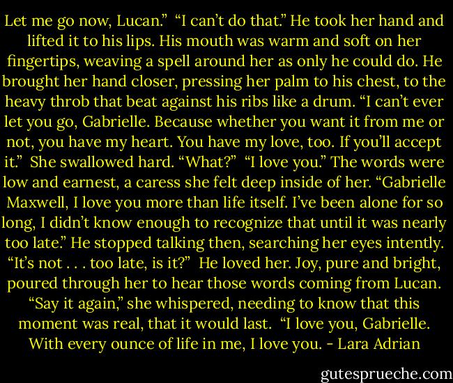 Let me go now, Lucan.”<br /><br />“I can’t do that.” He took her hand and lifted it to his lips. His mouth was warm and soft on her fingertips, weaving a spell around her as only he could do. He brought her hand closer, pressing her palm to his chest, to the heavy throb that beat against his ribs like a drum. “I can’t ever let you go, Gabrielle. Because whether you want it from me or not, you have my heart. You have my love, too. If you’ll accept it.”<br /><br />She swallowed hard. “What?”<br /><br />“I love you.” The words were low and earnest, a caress she felt deep inside of her. “Gabrielle Maxwell, I love you more than life itself. I’ve been alone for so long, I didn’t know enough to recognize that until it was nearly too late.” He stopped talking then, searching her eyes intently. “It’s not . . . too late, is it?”<br /><br />He loved her. Joy, pure and bright, poured through her to hear those words coming from Lucan.<br />“Say it again,” she whispered, needing to know that this moment was real, that it would last.<br /><br />“I love you, Gabrielle. With every ounce of life in me, I love you. - Lara Adrian