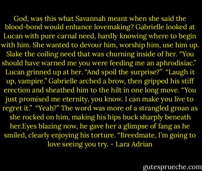 God, was this what Savannah meant when she said the blood-bond would enhance lovemaking? Gabrielle looked at Lucan with pure carnal need, hardly knowing where to begin with him. She wanted to devour him, worship him, use him up. Slake the coiling need that was churning inside of her.<br />“You should have warned me you were feeding me an aphrodisiac.”<br /><br />Lucan grinned up at her. “And spoil the surprise?”<br /><br />“Laugh it up, vampire.” Gabrielle arched a brow, then gripped his stiff erection and sheathed him to the hilt in one long move. “You just promised me eternity, you know. I can make you live to regret it.”<br /><br />“Yeah?” The word was more of a strangled groan as she rocked on him, making his hips buck sharply beneath her.Eyes blazing now, he gave her a glimpse of fang as he smiled, clearly enjoying his torture. “Breedmate, I’m going to love seeing you try. - Lara Adrian