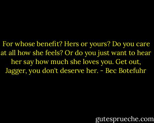 For whose benefit? Hers or yours? Do you care at all how she feels? Or do you just want to hear her say how much she loves you. Get out, Jagger, you don't deserve her. - Bec Botefuhr
