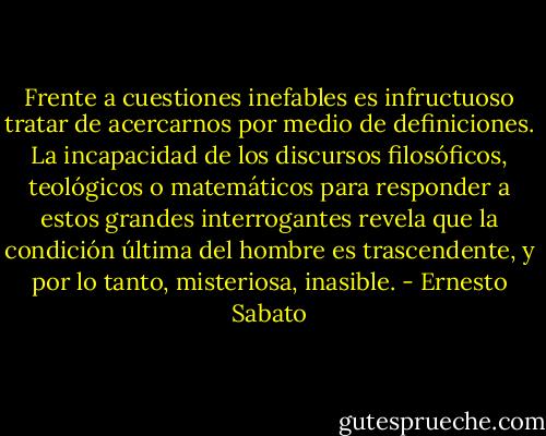 Frente a cuestiones inefables es infructuoso tratar de acercarnos por medio de definiciones. La incapacidad de los discursos filosóficos, teológicos o matemáticos para responder a estos grandes interrogantes revela que la condición última del hombre es trascendente, y por lo tanto, misteriosa, inasible. - Ernesto Sabato