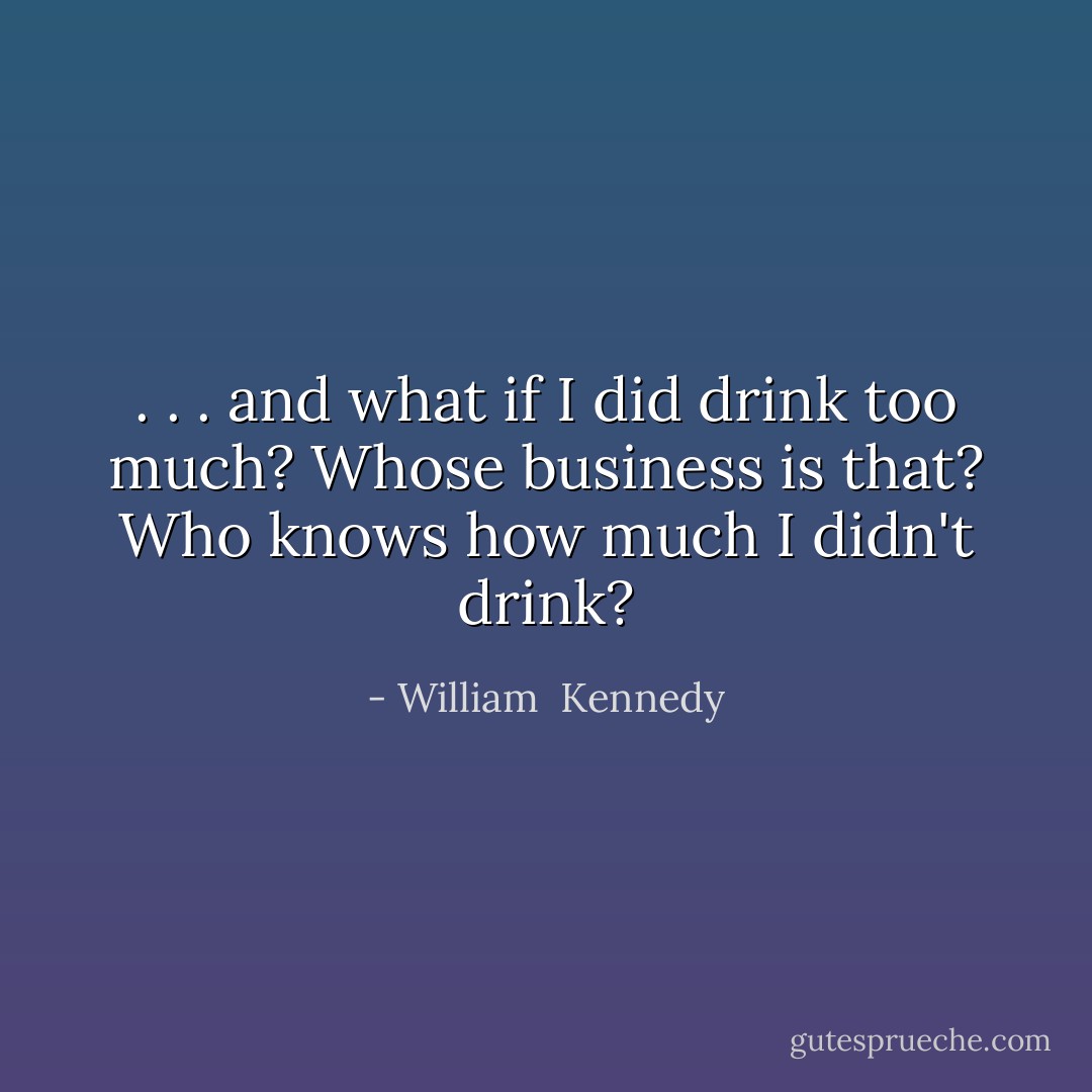 . . . and what if I did drink too much? Whose business is that? Who knows how much I didn't drink? - William  Kennedy